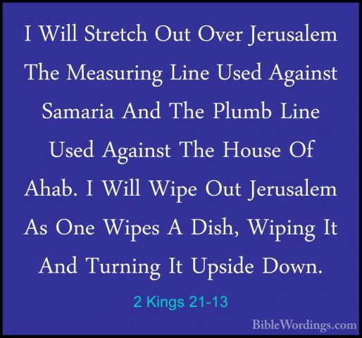 2 Kings 21-13 - I Will Stretch Out Over Jerusalem The Measuring LI Will Stretch Out Over Jerusalem The Measuring Line Used Against Samaria And The Plumb Line Used Against The House Of Ahab. I Will Wipe Out Jerusalem As One Wipes A Dish, Wiping It And Turning It Upside Down. 