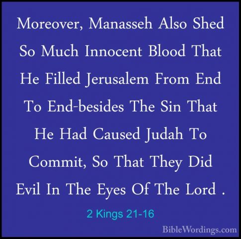 2 Kings 21-16 - Moreover, Manasseh Also Shed So Much Innocent BloMoreover, Manasseh Also Shed So Much Innocent Blood That He Filled Jerusalem From End To End-besides The Sin That He Had Caused Judah To Commit, So That They Did Evil In The Eyes Of The Lord . 