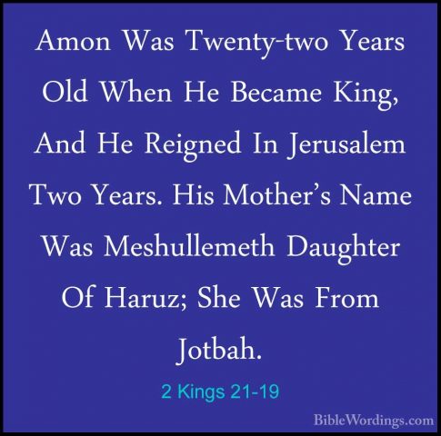 2 Kings 21-19 - Amon Was Twenty-two Years Old When He Became KingAmon Was Twenty-two Years Old When He Became King, And He Reigned In Jerusalem Two Years. His Mother's Name Was Meshullemeth Daughter Of Haruz; She Was From Jotbah. 