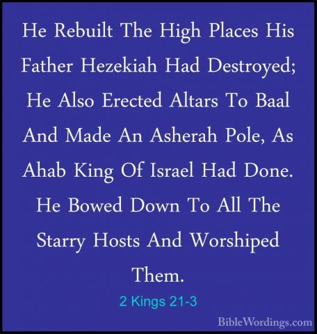 2 Kings 21-3 - He Rebuilt The High Places His Father Hezekiah HadHe Rebuilt The High Places His Father Hezekiah Had Destroyed; He Also Erected Altars To Baal And Made An Asherah Pole, As Ahab King Of Israel Had Done. He Bowed Down To All The Starry Hosts And Worshiped Them. 