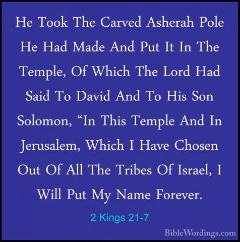 2 Kings 21-7 - He Took The Carved Asherah Pole He Had Made And PuHe Took The Carved Asherah Pole He Had Made And Put It In The Temple, Of Which The Lord Had Said To David And To His Son Solomon, "In This Temple And In Jerusalem, Which I Have Chosen Out Of All The Tribes Of Israel, I Will Put My Name Forever. 