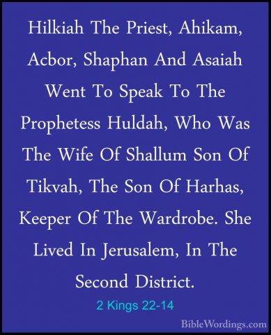 2 Kings 22-14 - Hilkiah The Priest, Ahikam, Acbor, Shaphan And AsHilkiah The Priest, Ahikam, Acbor, Shaphan And Asaiah Went To Speak To The Prophetess Huldah, Who Was The Wife Of Shallum Son Of Tikvah, The Son Of Harhas, Keeper Of The Wardrobe. She Lived In Jerusalem, In The Second District. 