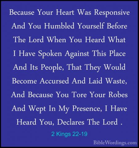 2 Kings 22-19 - Because Your Heart Was Responsive And You HumbledBecause Your Heart Was Responsive And You Humbled Yourself Before The Lord When You Heard What I Have Spoken Against This Place And Its People, That They Would Become Accursed And Laid Waste, And Because You Tore Your Robes And Wept In My Presence, I Have Heard You, Declares The Lord . 
