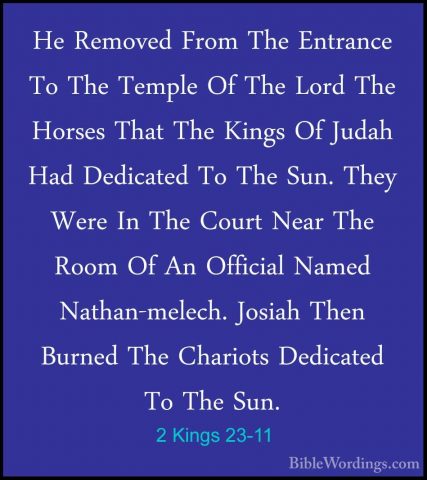 2 Kings 23-11 - He Removed From The Entrance To The Temple Of TheHe Removed From The Entrance To The Temple Of The Lord The Horses That The Kings Of Judah Had Dedicated To The Sun. They Were In The Court Near The Room Of An Official Named Nathan-melech. Josiah Then Burned The Chariots Dedicated To The Sun. 