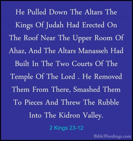 2 Kings 23-12 - He Pulled Down The Altars The Kings Of Judah HadHe Pulled Down The Altars The Kings Of Judah Had Erected On The Roof Near The Upper Room Of Ahaz, And The Altars Manasseh Had Built In The Two Courts Of The Temple Of The Lord . He Removed Them From There, Smashed Them To Pieces And Threw The Rubble Into The Kidron Valley. 