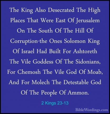 2 Kings 23-13 - The King Also Desecrated The High Places That WerThe King Also Desecrated The High Places That Were East Of Jerusalem On The South Of The Hill Of Corruption-the Ones Solomon King Of Israel Had Built For Ashtoreth The Vile Goddess Of The Sidonians, For Chemosh The Vile God Of Moab, And For Molech The Detestable God Of The People Of Ammon. 