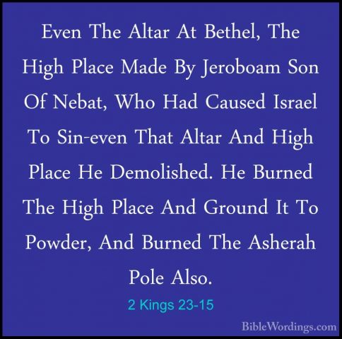 2 Kings 23-15 - Even The Altar At Bethel, The High Place Made ByEven The Altar At Bethel, The High Place Made By Jeroboam Son Of Nebat, Who Had Caused Israel To Sin-even That Altar And High Place He Demolished. He Burned The High Place And Ground It To Powder, And Burned The Asherah Pole Also. 