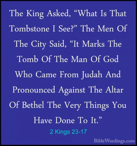 2 Kings 23-17 - The King Asked, "What Is That Tombstone I See?" TThe King Asked, "What Is That Tombstone I See?" The Men Of The City Said, "It Marks The Tomb Of The Man Of God Who Came From Judah And Pronounced Against The Altar Of Bethel The Very Things You Have Done To It." 