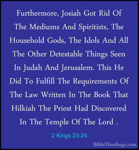 2 Kings 23-24 - Furthermore, Josiah Got Rid Of The Mediums And SpFurthermore, Josiah Got Rid Of The Mediums And Spiritists, The Household Gods, The Idols And All The Other Detestable Things Seen In Judah And Jerusalem. This He Did To Fulfill The Requirements Of The Law Written In The Book That Hilkiah The Priest Had Discovered In The Temple Of The Lord . 