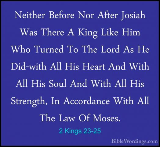 2 Kings 23-25 - Neither Before Nor After Josiah Was There A KingNeither Before Nor After Josiah Was There A King Like Him Who Turned To The Lord As He Did-with All His Heart And With All His Soul And With All His Strength, In Accordance With All The Law Of Moses. 