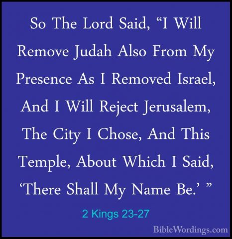 2 Kings 23-27 - So The Lord Said, "I Will Remove Judah Also FromSo The Lord Said, "I Will Remove Judah Also From My Presence As I Removed Israel, And I Will Reject Jerusalem, The City I Chose, And This Temple, About Which I Said, 'There Shall My Name Be.' " 