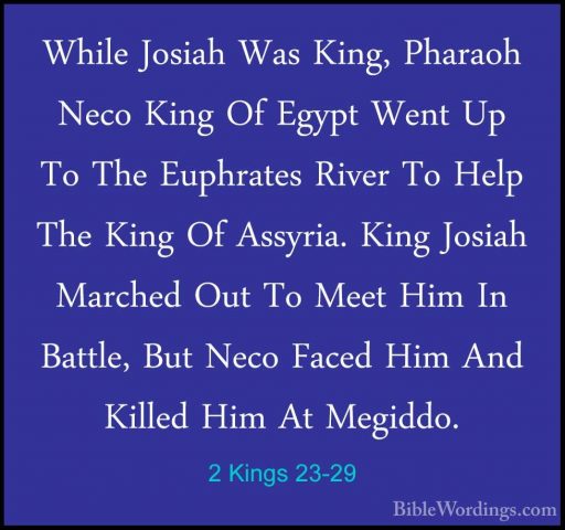 2 Kings 23-29 - While Josiah Was King, Pharaoh Neco King Of EgyptWhile Josiah Was King, Pharaoh Neco King Of Egypt Went Up To The Euphrates River To Help The King Of Assyria. King Josiah Marched Out To Meet Him In Battle, But Neco Faced Him And Killed Him At Megiddo. 