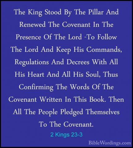 2 Kings 23-3 - The King Stood By The Pillar And Renewed The CovenThe King Stood By The Pillar And Renewed The Covenant In The Presence Of The Lord -To Follow The Lord And Keep His Commands, Regulations And Decrees With All His Heart And All His Soul, Thus Confirming The Words Of The Covenant Written In This Book. Then All The People Pledged Themselves To The Covenant. 
