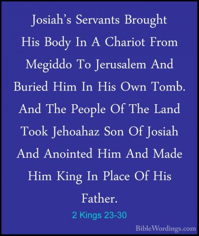 2 Kings 23-30 - Josiah's Servants Brought His Body In A Chariot FJosiah's Servants Brought His Body In A Chariot From Megiddo To Jerusalem And Buried Him In His Own Tomb. And The People Of The Land Took Jehoahaz Son Of Josiah And Anointed Him And Made Him King In Place Of His Father. 