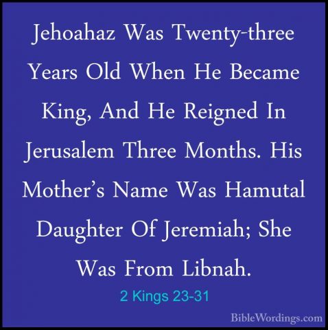 2 Kings 23-31 - Jehoahaz Was Twenty-three Years Old When He BecamJehoahaz Was Twenty-three Years Old When He Became King, And He Reigned In Jerusalem Three Months. His Mother's Name Was Hamutal Daughter Of Jeremiah; She Was From Libnah. 