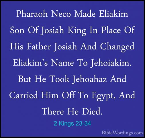 2 Kings 23-34 - Pharaoh Neco Made Eliakim Son Of Josiah King In PPharaoh Neco Made Eliakim Son Of Josiah King In Place Of His Father Josiah And Changed Eliakim's Name To Jehoiakim. But He Took Jehoahaz And Carried Him Off To Egypt, And There He Died. 