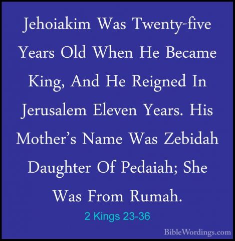 2 Kings 23-36 - Jehoiakim Was Twenty-five Years Old When He BecamJehoiakim Was Twenty-five Years Old When He Became King, And He Reigned In Jerusalem Eleven Years. His Mother's Name Was Zebidah Daughter Of Pedaiah; She Was From Rumah. 