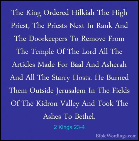 2 Kings 23-4 - The King Ordered Hilkiah The High Priest, The PrieThe King Ordered Hilkiah The High Priest, The Priests Next In Rank And The Doorkeepers To Remove From The Temple Of The Lord All The Articles Made For Baal And Asherah And All The Starry Hosts. He Burned Them Outside Jerusalem In The Fields Of The Kidron Valley And Took The Ashes To Bethel. 
