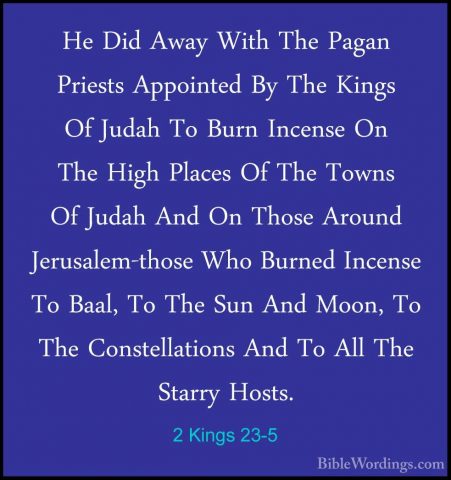 2 Kings 23-5 - He Did Away With The Pagan Priests Appointed By ThHe Did Away With The Pagan Priests Appointed By The Kings Of Judah To Burn Incense On The High Places Of The Towns Of Judah And On Those Around Jerusalem-those Who Burned Incense To Baal, To The Sun And Moon, To The Constellations And To All The Starry Hosts. 