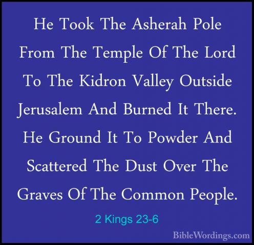 2 Kings 23-6 - He Took The Asherah Pole From The Temple Of The LoHe Took The Asherah Pole From The Temple Of The Lord To The Kidron Valley Outside Jerusalem And Burned It There. He Ground It To Powder And Scattered The Dust Over The Graves Of The Common People. 