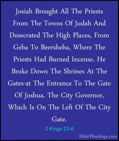 2 Kings 23-8 - Josiah Brought All The Priests From The Towns Of JJosiah Brought All The Priests From The Towns Of Judah And Desecrated The High Places, From Geba To Beersheba, Where The Priests Had Burned Incense. He Broke Down The Shrines At The Gates-at The Entrance To The Gate Of Joshua, The City Governor, Which Is On The Left Of The City Gate. 