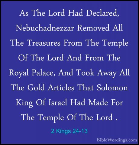2 Kings 24-13 - As The Lord Had Declared, Nebuchadnezzar RemovedAs The Lord Had Declared, Nebuchadnezzar Removed All The Treasures From The Temple Of The Lord And From The Royal Palace, And Took Away All The Gold Articles That Solomon King Of Israel Had Made For The Temple Of The Lord . 