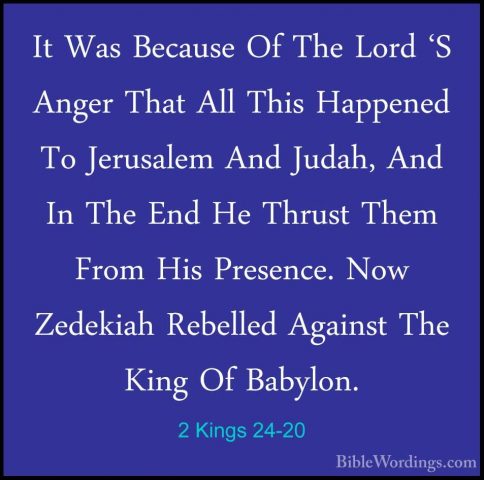 2 Kings 24-20 - It Was Because Of The Lord 'S Anger That All ThisIt Was Because Of The Lord 'S Anger That All This Happened To Jerusalem And Judah, And In The End He Thrust Them From His Presence. Now Zedekiah Rebelled Against The King Of Babylon.