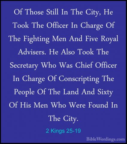 2 Kings 25-19 - Of Those Still In The City, He Took The Officer IOf Those Still In The City, He Took The Officer In Charge Of The Fighting Men And Five Royal Advisers. He Also Took The Secretary Who Was Chief Officer In Charge Of Conscripting The People Of The Land And Sixty Of His Men Who Were Found In The City. 