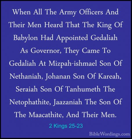 2 Kings 25-23 - When All The Army Officers And Their Men Heard ThWhen All The Army Officers And Their Men Heard That The King Of Babylon Had Appointed Gedaliah As Governor, They Came To Gedaliah At Mizpah-ishmael Son Of Nethaniah, Johanan Son Of Kareah, Seraiah Son Of Tanhumeth The Netophathite, Jaazaniah The Son Of The Maacathite, And Their Men. 