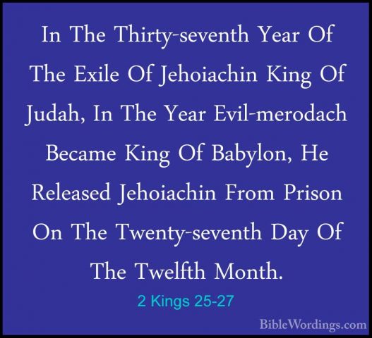 2 Kings 25-27 - In The Thirty-seventh Year Of The Exile Of JehoiaIn The Thirty-seventh Year Of The Exile Of Jehoiachin King Of Judah, In The Year Evil-merodach Became King Of Babylon, He Released Jehoiachin From Prison On The Twenty-seventh Day Of The Twelfth Month. 