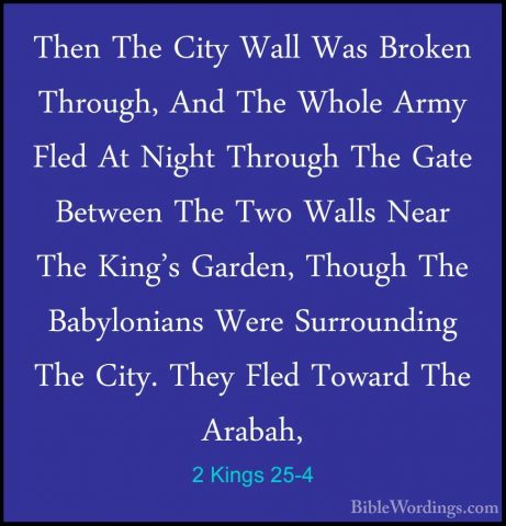 2 Kings 25-4 - Then The City Wall Was Broken Through, And The WhoThen The City Wall Was Broken Through, And The Whole Army Fled At Night Through The Gate Between The Two Walls Near The King's Garden, Though The Babylonians Were Surrounding The City. They Fled Toward The Arabah, 