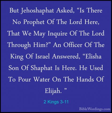 2 Kings 3-11 - But Jehoshaphat Asked, "Is There No Prophet Of TheBut Jehoshaphat Asked, "Is There No Prophet Of The Lord Here, That We May Inquire Of The Lord Through Him?" An Officer Of The King Of Israel Answered, "Elisha Son Of Shaphat Is Here. He Used To Pour Water On The Hands Of Elijah. " 