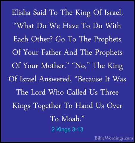 2 Kings 3-13 - Elisha Said To The King Of Israel, "What Do We HavElisha Said To The King Of Israel, "What Do We Have To Do With Each Other? Go To The Prophets Of Your Father And The Prophets Of Your Mother." "No," The King Of Israel Answered, "Because It Was The Lord Who Called Us Three Kings Together To Hand Us Over To Moab." 
