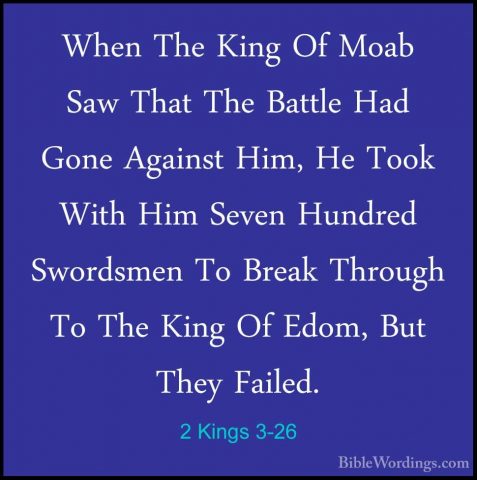 2 Kings 3-26 - When The King Of Moab Saw That The Battle Had GoneWhen The King Of Moab Saw That The Battle Had Gone Against Him, He Took With Him Seven Hundred Swordsmen To Break Through To The King Of Edom, But They Failed. 