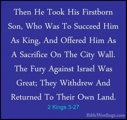 2 Kings 3-27 - Then He Took His Firstborn Son, Who Was To SucceedThen He Took His Firstborn Son, Who Was To Succeed Him As King, And Offered Him As A Sacrifice On The City Wall. The Fury Against Israel Was Great; They Withdrew And Returned To Their Own Land.