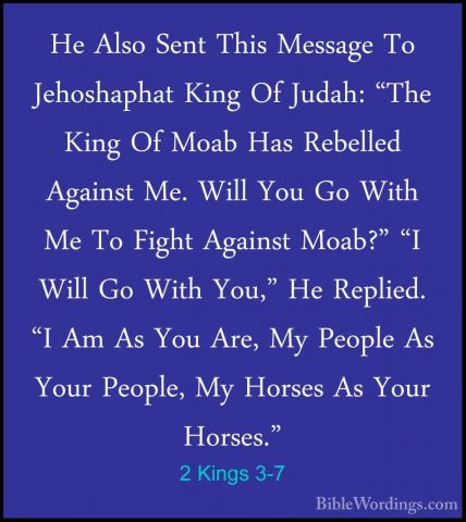 2 Kings 3-7 - He Also Sent This Message To Jehoshaphat King Of JuHe Also Sent This Message To Jehoshaphat King Of Judah: "The King Of Moab Has Rebelled Against Me. Will You Go With Me To Fight Against Moab?" "I Will Go With You," He Replied. "I Am As You Are, My People As Your People, My Horses As Your Horses." 