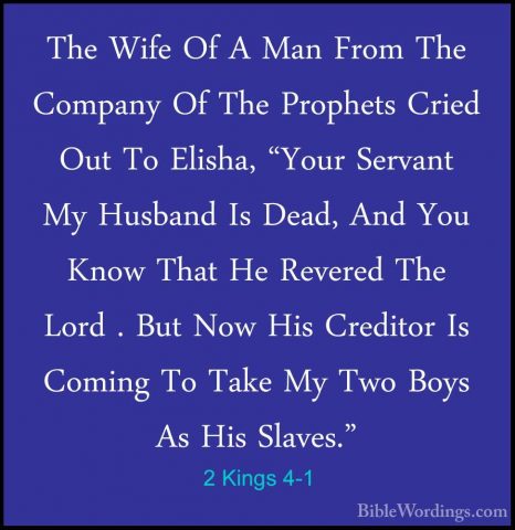 2 Kings 4-1 - The Wife Of A Man From The Company Of The ProphetsThe Wife Of A Man From The Company Of The Prophets Cried Out To Elisha, "Your Servant My Husband Is Dead, And You Know That He Revered The Lord . But Now His Creditor Is Coming To Take My Two Boys As His Slaves." 