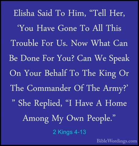 2 Kings 4-13 - Elisha Said To Him, "Tell Her, 'You Have Gone To AElisha Said To Him, "Tell Her, 'You Have Gone To All This Trouble For Us. Now What Can Be Done For You? Can We Speak On Your Behalf To The King Or The Commander Of The Army?' " She Replied, "I Have A Home Among My Own People." 