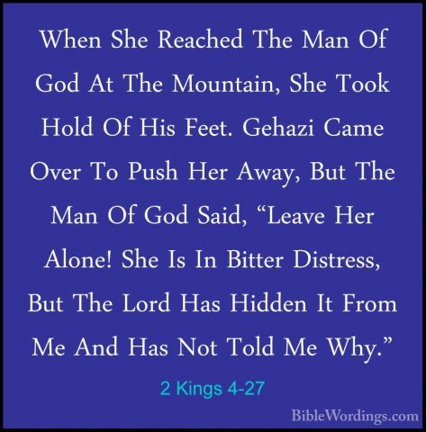 2 Kings 4-27 - When She Reached The Man Of God At The Mountain, SWhen She Reached The Man Of God At The Mountain, She Took Hold Of His Feet. Gehazi Came Over To Push Her Away, But The Man Of God Said, "Leave Her Alone! She Is In Bitter Distress, But The Lord Has Hidden It From Me And Has Not Told Me Why." 
