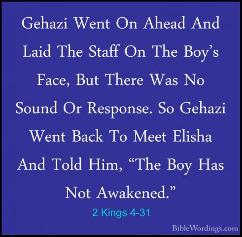 2 Kings 4-31 - Gehazi Went On Ahead And Laid The Staff On The BoyGehazi Went On Ahead And Laid The Staff On The Boy's Face, But There Was No Sound Or Response. So Gehazi Went Back To Meet Elisha And Told Him, "The Boy Has Not Awakened." 