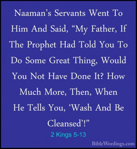 2 Kings 5-13 - Naaman's Servants Went To Him And Said, "My FatherNaaman's Servants Went To Him And Said, "My Father, If The Prophet Had Told You To Do Some Great Thing, Would You Not Have Done It? How Much More, Then, When He Tells You, 'Wash And Be Cleansed'!" 
