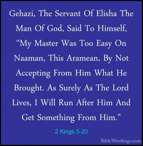2 Kings 5-20 - Gehazi, The Servant Of Elisha The Man Of God, SaidGehazi, The Servant Of Elisha The Man Of God, Said To Himself, "My Master Was Too Easy On Naaman, This Aramean, By Not Accepting From Him What He Brought. As Surely As The Lord Lives, I Will Run After Him And Get Something From Him." 