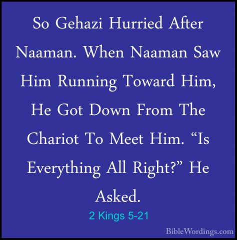 2 Kings 5-21 - So Gehazi Hurried After Naaman. When Naaman Saw HiSo Gehazi Hurried After Naaman. When Naaman Saw Him Running Toward Him, He Got Down From The Chariot To Meet Him. "Is Everything All Right?" He Asked. 