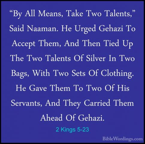 2 Kings 5-23 - "By All Means, Take Two Talents," Said Naaman. He"By All Means, Take Two Talents," Said Naaman. He Urged Gehazi To Accept Them, And Then Tied Up The Two Talents Of Silver In Two Bags, With Two Sets Of Clothing. He Gave Them To Two Of His Servants, And They Carried Them Ahead Of Gehazi. 