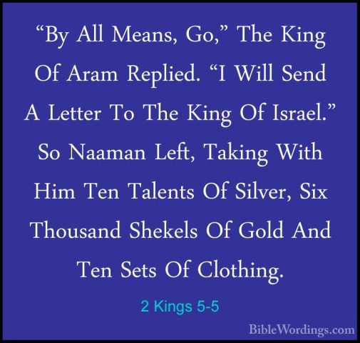 2 Kings 5-5 - "By All Means, Go," The King Of Aram Replied. "I Wi"By All Means, Go," The King Of Aram Replied. "I Will Send A Letter To The King Of Israel." So Naaman Left, Taking With Him Ten Talents Of Silver, Six Thousand Shekels Of Gold And Ten Sets Of Clothing. 