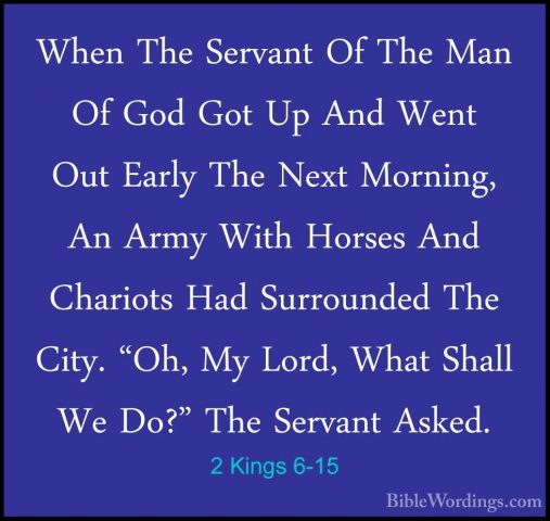 2 Kings 6-15 - When The Servant Of The Man Of God Got Up And WentWhen The Servant Of The Man Of God Got Up And Went Out Early The Next Morning, An Army With Horses And Chariots Had Surrounded The City. "Oh, My Lord, What Shall We Do?" The Servant Asked. 