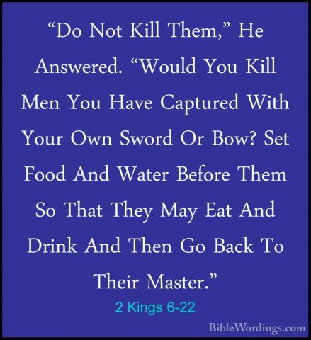 2 Kings 6-22 - "Do Not Kill Them," He Answered. "Would You Kill M"Do Not Kill Them," He Answered. "Would You Kill Men You Have Captured With Your Own Sword Or Bow? Set Food And Water Before Them So That They May Eat And Drink And Then Go Back To Their Master." 