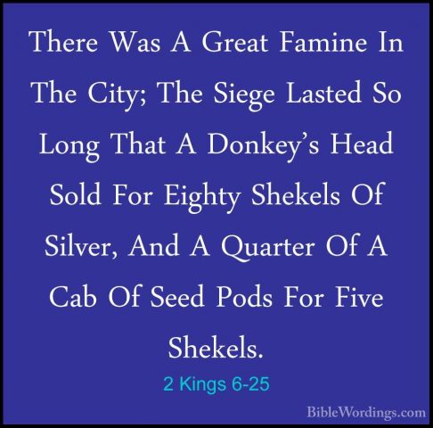 2 Kings 6-25 - There Was A Great Famine In The City; The Siege LaThere Was A Great Famine In The City; The Siege Lasted So Long That A Donkey's Head Sold For Eighty Shekels Of Silver, And A Quarter Of A Cab Of Seed Pods For Five Shekels. 