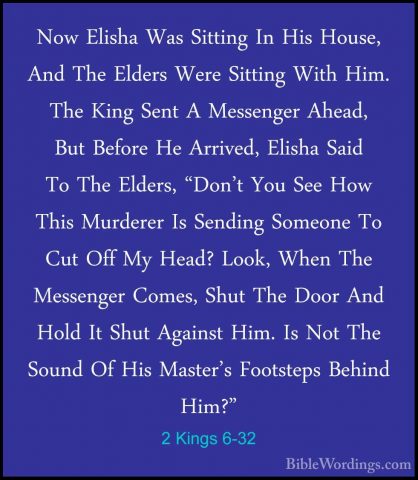 2 Kings 6-32 - Now Elisha Was Sitting In His House, And The ElderNow Elisha Was Sitting In His House, And The Elders Were Sitting With Him. The King Sent A Messenger Ahead, But Before He Arrived, Elisha Said To The Elders, "Don't You See How This Murderer Is Sending Someone To Cut Off My Head? Look, When The Messenger Comes, Shut The Door And Hold It Shut Against Him. Is Not The Sound Of His Master's Footsteps Behind Him?" 