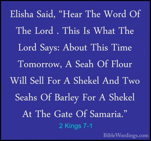 2 Kings 7-1 - Elisha Said, "Hear The Word Of The Lord . This Is WElisha Said, "Hear The Word Of The Lord . This Is What The Lord Says: About This Time Tomorrow, A Seah Of Flour Will Sell For A Shekel And Two Seahs Of Barley For A Shekel At The Gate Of Samaria." 